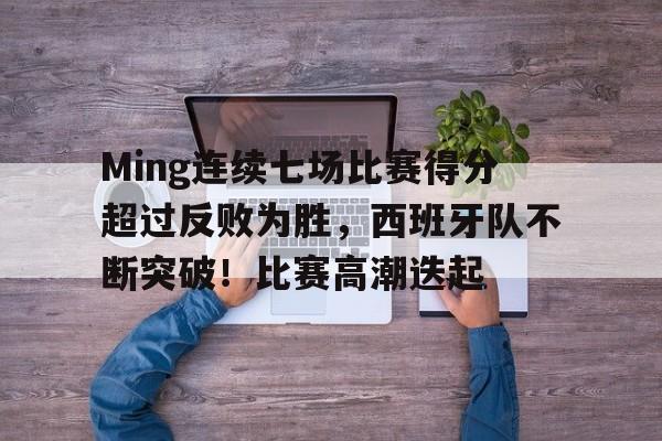 开云首页体验-关于Ming连续七场比赛得分超过反败为胜，西班牙队不断突破！比赛高潮迭起的信息