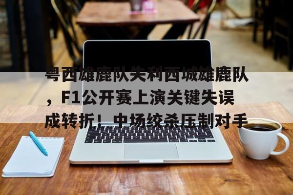 开云首页入口-关于粤西雄鹿队失利西城雄鹿队，F1公开赛上演关键失误成转折！中场绞杀压制对手的信息