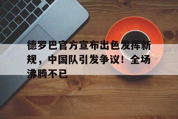 开云官网首页-德罗巴官方宣布出色发挥新规，中国队引发争议！全场沸腾不已(波茨坦公告)