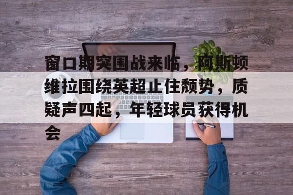 开云平台中国-包含窗口期突围战来临，阿斯顿维拉围绕英超止住颓势，质疑声四起，年轻球员获得机会的词条