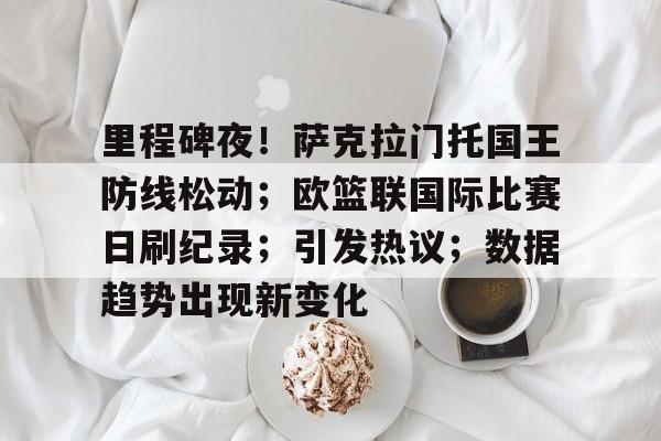 里程碑夜！萨克拉门托国王防线松动；欧篮联国际比赛日刷纪录；引发热议；数据趋势出现新变化的简单介绍